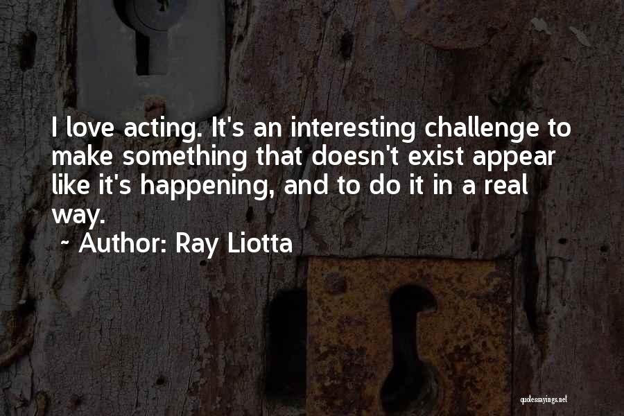 Ray Liotta Quotes: I Love Acting. It's An Interesting Challenge To Make Something That Doesn't Exist Appear Like It's Happening, And To Do