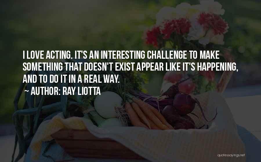 Ray Liotta Quotes: I Love Acting. It's An Interesting Challenge To Make Something That Doesn't Exist Appear Like It's Happening, And To Do