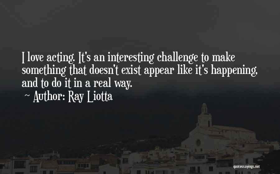 Ray Liotta Quotes: I Love Acting. It's An Interesting Challenge To Make Something That Doesn't Exist Appear Like It's Happening, And To Do