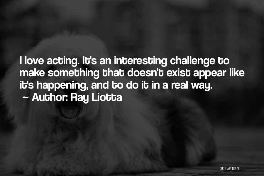 Ray Liotta Quotes: I Love Acting. It's An Interesting Challenge To Make Something That Doesn't Exist Appear Like It's Happening, And To Do