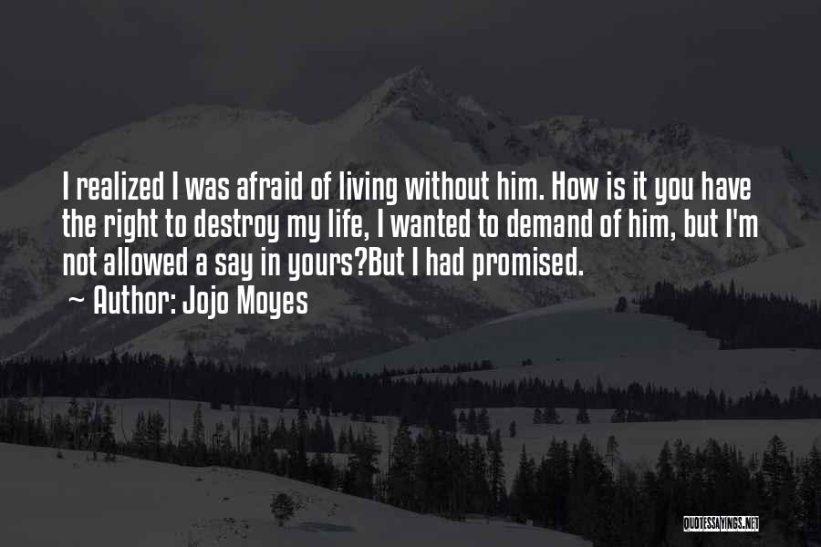 Jojo Moyes Quotes: I Realized I Was Afraid Of Living Without Him. How Is It You Have The Right To Destroy My Life,