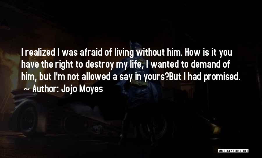 Jojo Moyes Quotes: I Realized I Was Afraid Of Living Without Him. How Is It You Have The Right To Destroy My Life,