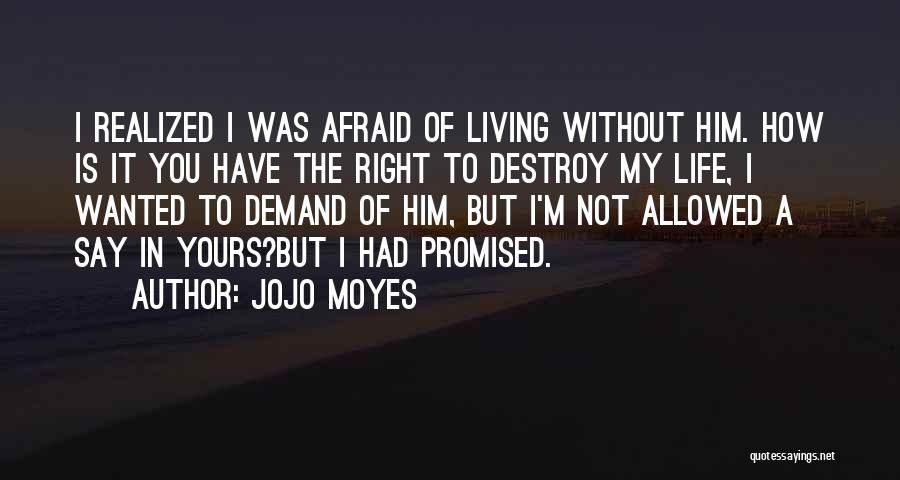 Jojo Moyes Quotes: I Realized I Was Afraid Of Living Without Him. How Is It You Have The Right To Destroy My Life,