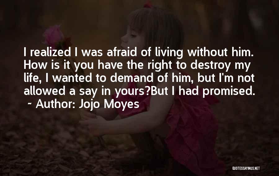 Jojo Moyes Quotes: I Realized I Was Afraid Of Living Without Him. How Is It You Have The Right To Destroy My Life,
