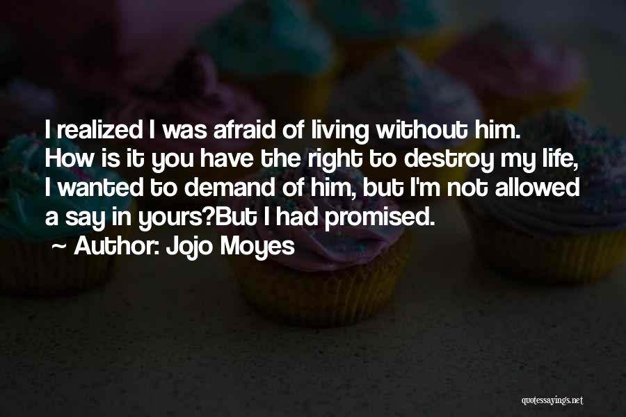 Jojo Moyes Quotes: I Realized I Was Afraid Of Living Without Him. How Is It You Have The Right To Destroy My Life,