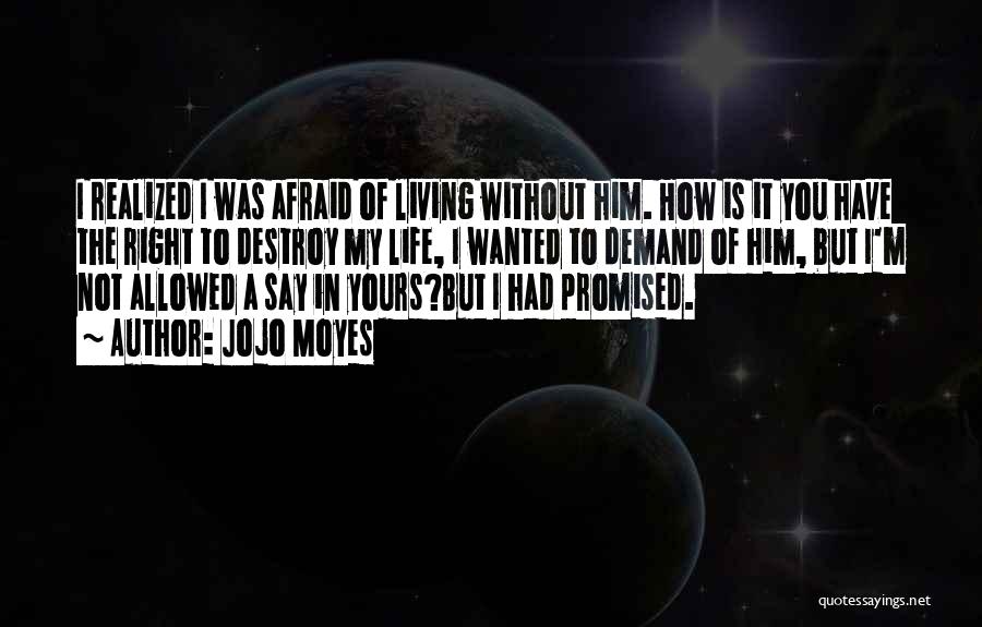 Jojo Moyes Quotes: I Realized I Was Afraid Of Living Without Him. How Is It You Have The Right To Destroy My Life,