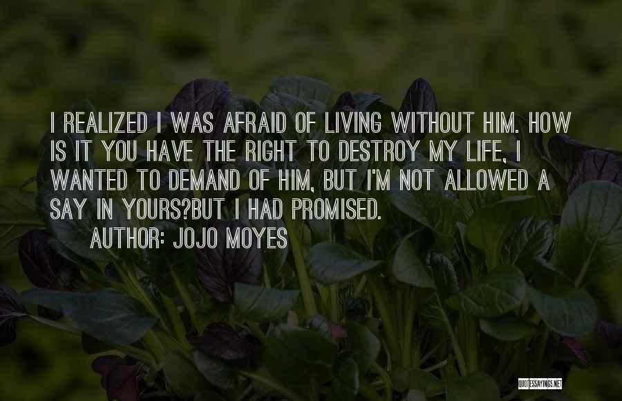 Jojo Moyes Quotes: I Realized I Was Afraid Of Living Without Him. How Is It You Have The Right To Destroy My Life,