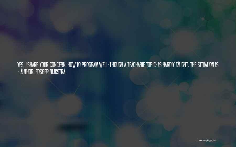 Edsger Dijkstra Quotes: Yes, I Share Your Concern: How To Program Well -though A Teachable Topic- Is Hardly Taught. The Situation Is Similar