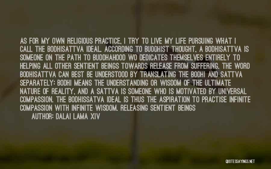 Dalai Lama XIV Quotes: As For My Own Religious Practice, I Try To Live My Life Pursuing What I Call The Bodhisattva Ideal. According