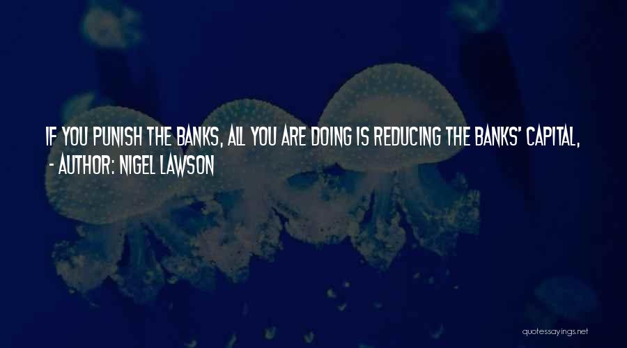 Nigel Lawson Quotes: If You Punish The Banks, All You Are Doing Is Reducing The Banks' Capital, Which You Want To Increase, And