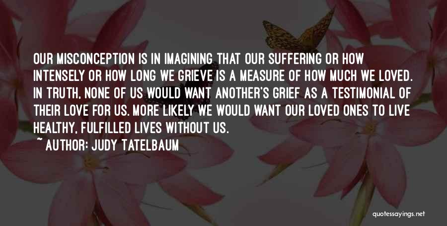 Judy Tatelbaum Quotes: Our Misconception Is In Imagining That Our Suffering Or How Intensely Or How Long We Grieve Is A Measure Of