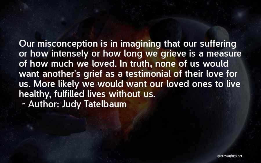 Judy Tatelbaum Quotes: Our Misconception Is In Imagining That Our Suffering Or How Intensely Or How Long We Grieve Is A Measure Of