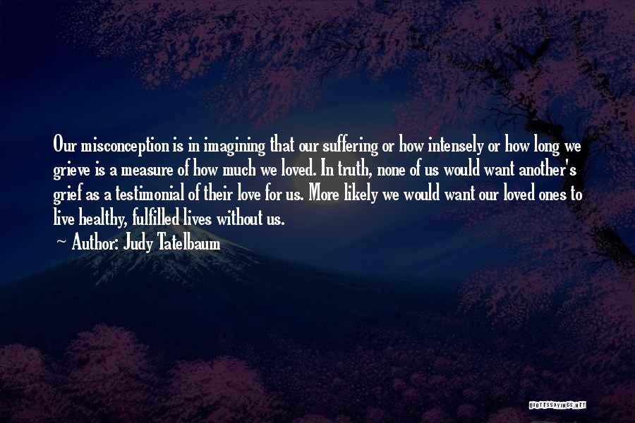 Judy Tatelbaum Quotes: Our Misconception Is In Imagining That Our Suffering Or How Intensely Or How Long We Grieve Is A Measure Of