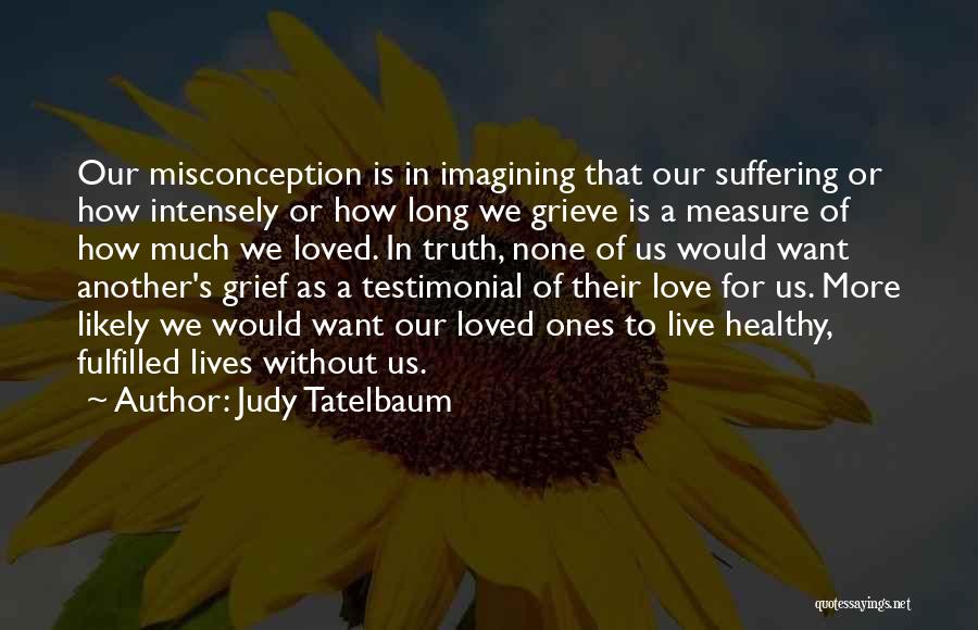 Judy Tatelbaum Quotes: Our Misconception Is In Imagining That Our Suffering Or How Intensely Or How Long We Grieve Is A Measure Of
