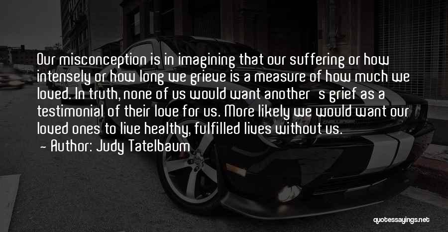 Judy Tatelbaum Quotes: Our Misconception Is In Imagining That Our Suffering Or How Intensely Or How Long We Grieve Is A Measure Of