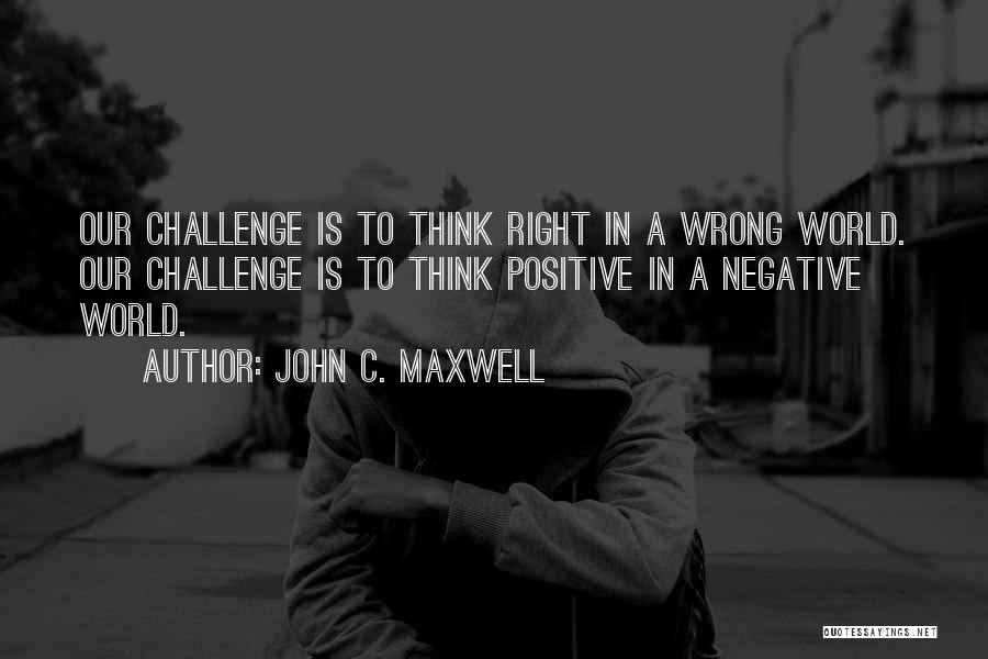 John C. Maxwell Quotes: Our Challenge Is To Think Right In A Wrong World. Our Challenge Is To Think Positive In A Negative World.