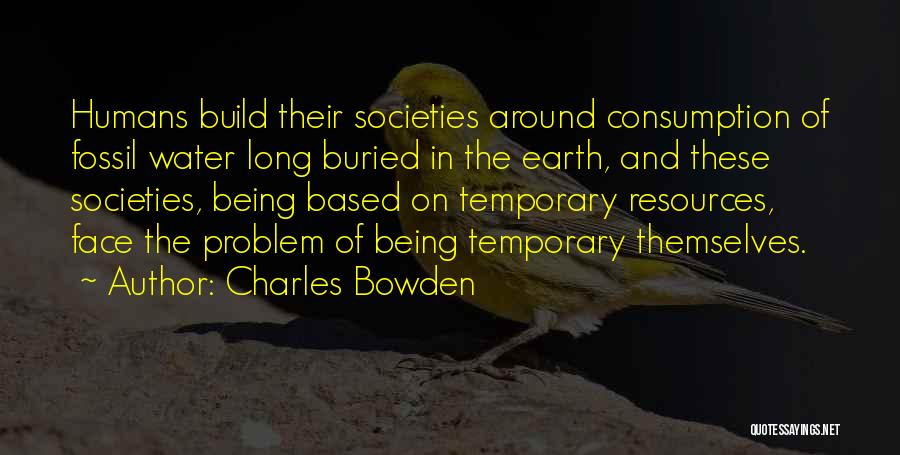 Charles Bowden Quotes: Humans Build Their Societies Around Consumption Of Fossil Water Long Buried In The Earth, And These Societies, Being Based On