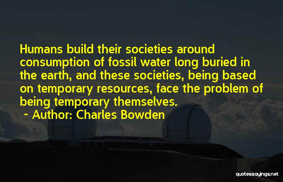 Charles Bowden Quotes: Humans Build Their Societies Around Consumption Of Fossil Water Long Buried In The Earth, And These Societies, Being Based On