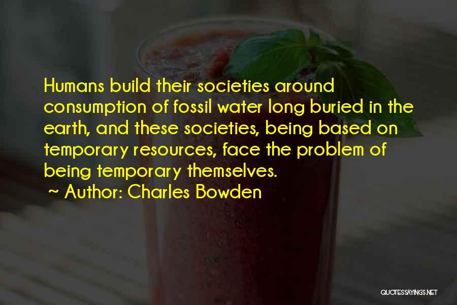 Charles Bowden Quotes: Humans Build Their Societies Around Consumption Of Fossil Water Long Buried In The Earth, And These Societies, Being Based On