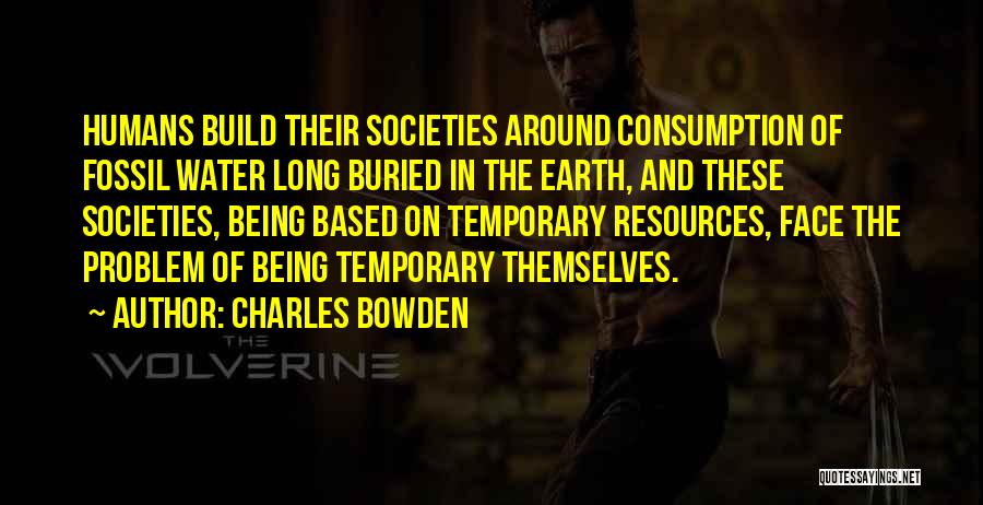 Charles Bowden Quotes: Humans Build Their Societies Around Consumption Of Fossil Water Long Buried In The Earth, And These Societies, Being Based On