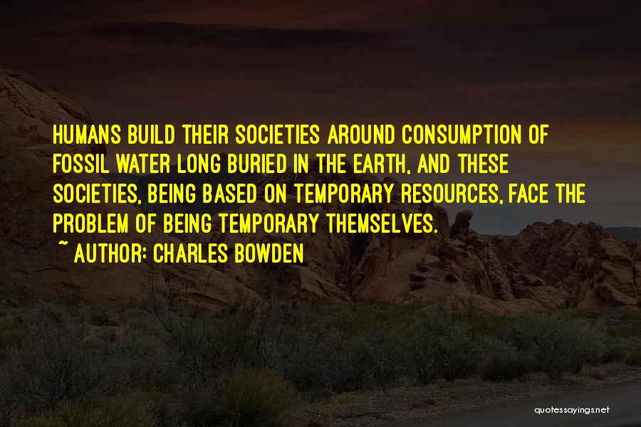 Charles Bowden Quotes: Humans Build Their Societies Around Consumption Of Fossil Water Long Buried In The Earth, And These Societies, Being Based On