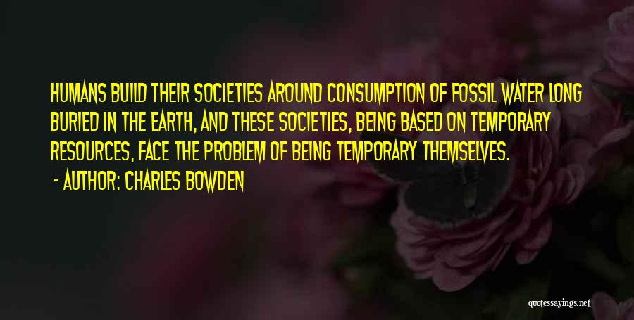 Charles Bowden Quotes: Humans Build Their Societies Around Consumption Of Fossil Water Long Buried In The Earth, And These Societies, Being Based On
