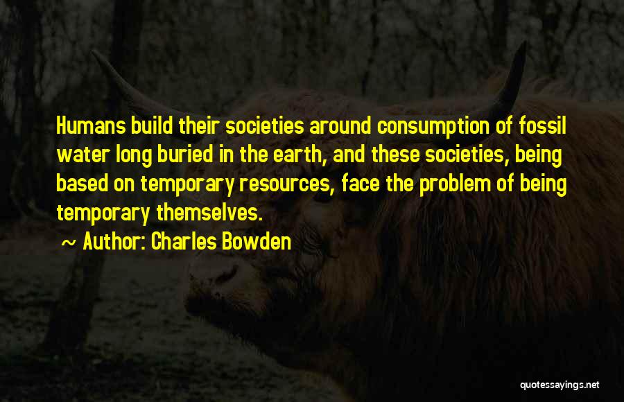 Charles Bowden Quotes: Humans Build Their Societies Around Consumption Of Fossil Water Long Buried In The Earth, And These Societies, Being Based On