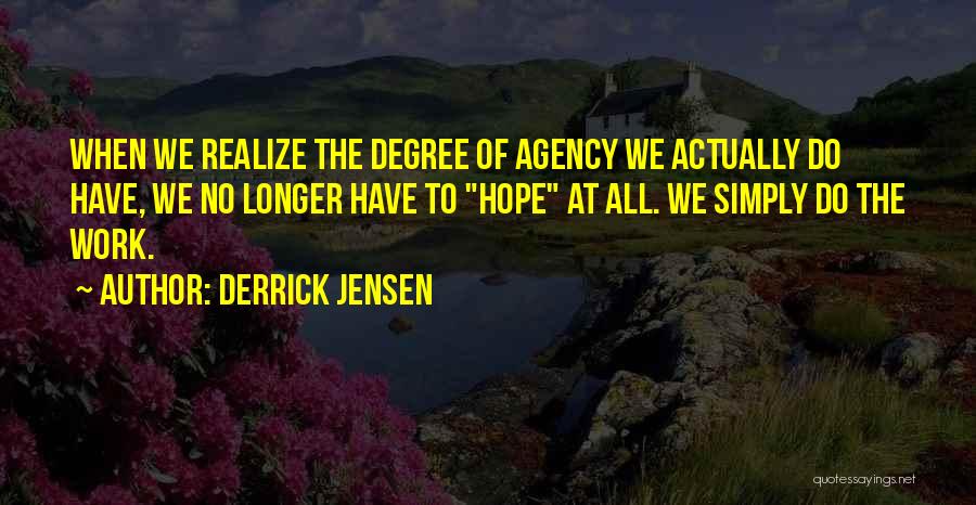 Derrick Jensen Quotes: When We Realize The Degree Of Agency We Actually Do Have, We No Longer Have To Hope At All. We