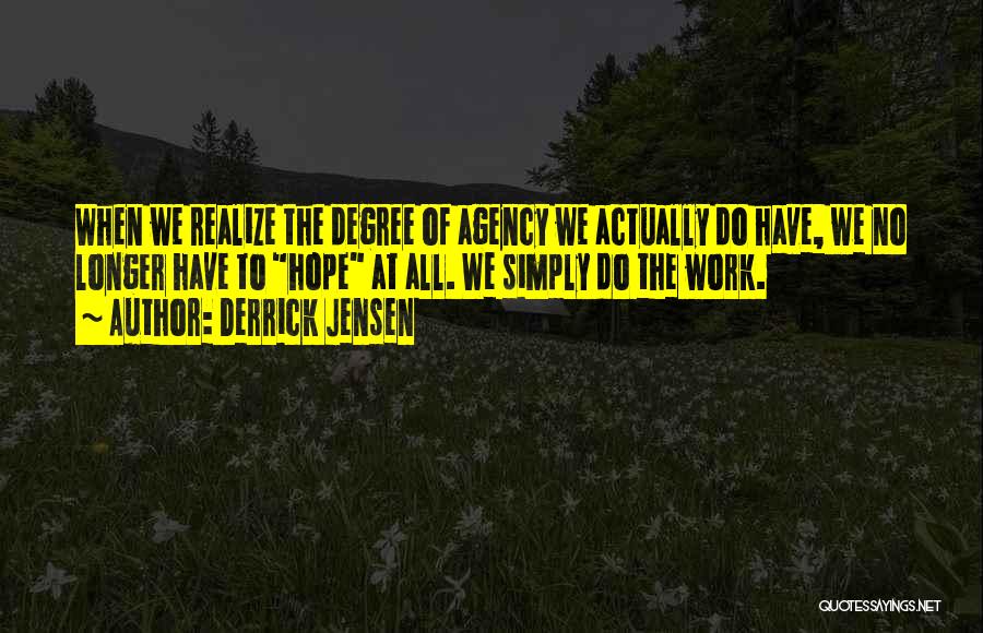 Derrick Jensen Quotes: When We Realize The Degree Of Agency We Actually Do Have, We No Longer Have To Hope At All. We