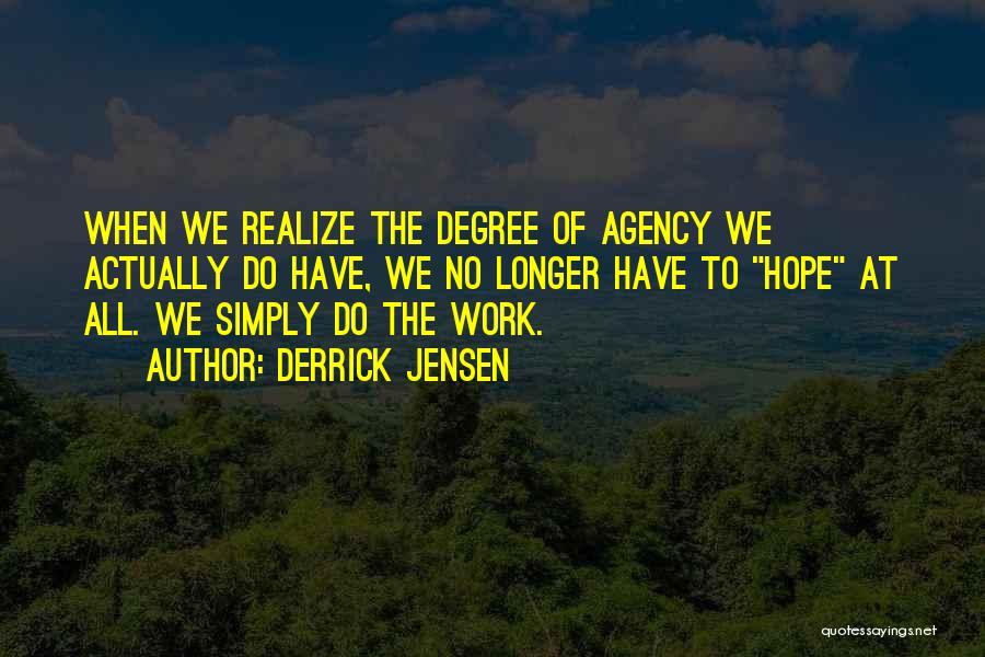 Derrick Jensen Quotes: When We Realize The Degree Of Agency We Actually Do Have, We No Longer Have To Hope At All. We