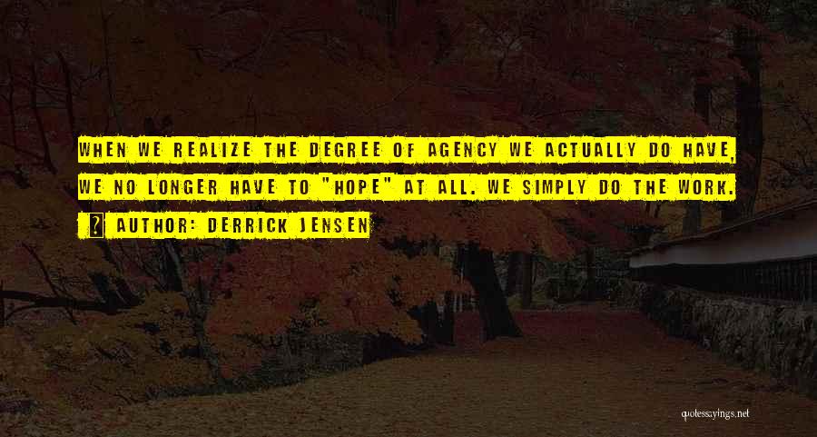 Derrick Jensen Quotes: When We Realize The Degree Of Agency We Actually Do Have, We No Longer Have To Hope At All. We