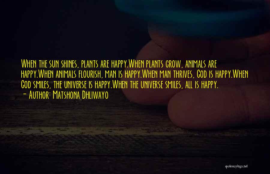 Matshona Dhliwayo Quotes: When The Sun Shines, Plants Are Happy.when Plants Grow, Animals Are Happy.when Animals Flourish, Man Is Happy.when Man Thrives, God