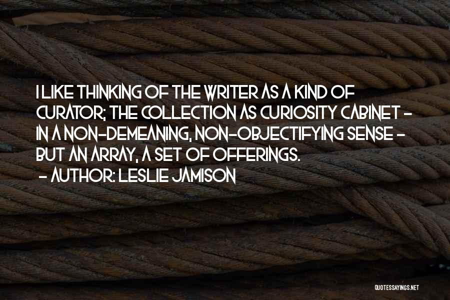 Leslie Jamison Quotes: I Like Thinking Of The Writer As A Kind Of Curator; The Collection As Curiosity Cabinet - In A Non-demeaning,