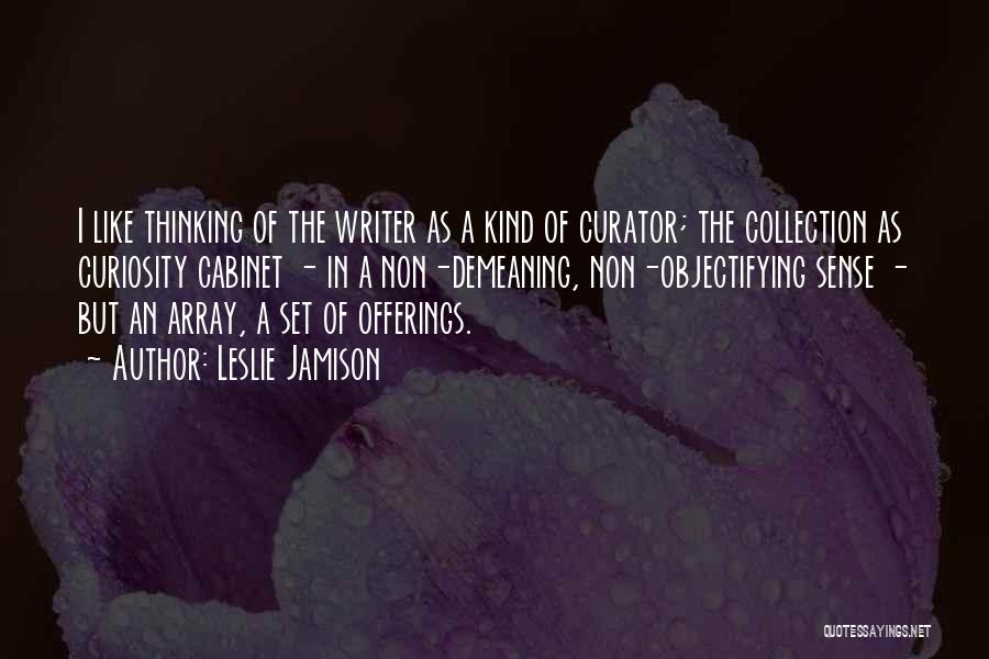 Leslie Jamison Quotes: I Like Thinking Of The Writer As A Kind Of Curator; The Collection As Curiosity Cabinet - In A Non-demeaning,