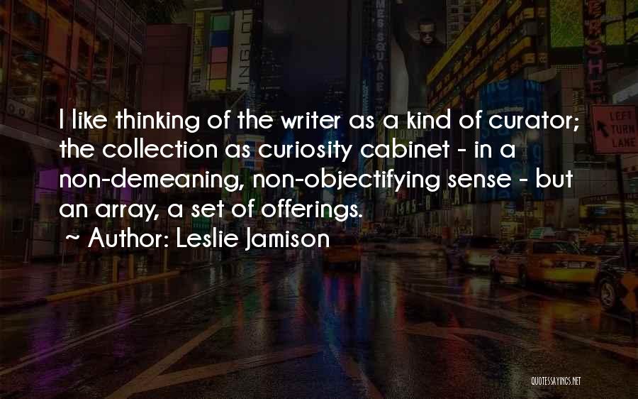 Leslie Jamison Quotes: I Like Thinking Of The Writer As A Kind Of Curator; The Collection As Curiosity Cabinet - In A Non-demeaning,