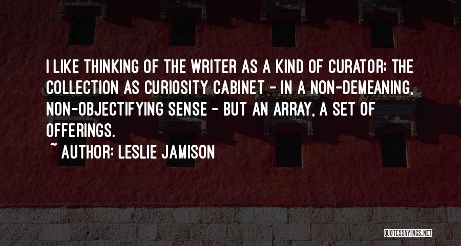 Leslie Jamison Quotes: I Like Thinking Of The Writer As A Kind Of Curator; The Collection As Curiosity Cabinet - In A Non-demeaning,