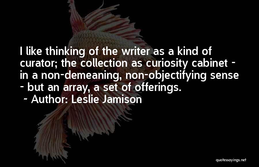 Leslie Jamison Quotes: I Like Thinking Of The Writer As A Kind Of Curator; The Collection As Curiosity Cabinet - In A Non-demeaning,