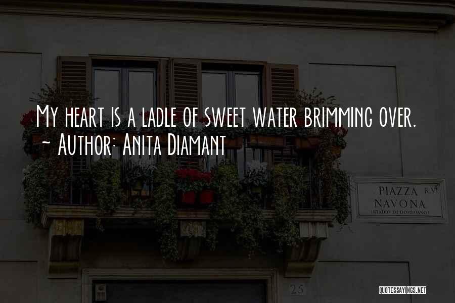 Anita Diamant Quotes: My Heart Is A Ladle Of Sweet Water Brimming Over.