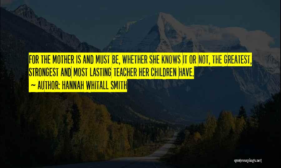 Hannah Whitall Smith Quotes: For The Mother Is And Must Be, Whether She Knows It Or Not, The Greatest, Strongest And Most Lasting Teacher