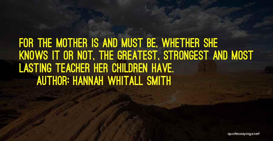 Hannah Whitall Smith Quotes: For The Mother Is And Must Be, Whether She Knows It Or Not, The Greatest, Strongest And Most Lasting Teacher