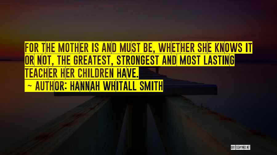 Hannah Whitall Smith Quotes: For The Mother Is And Must Be, Whether She Knows It Or Not, The Greatest, Strongest And Most Lasting Teacher