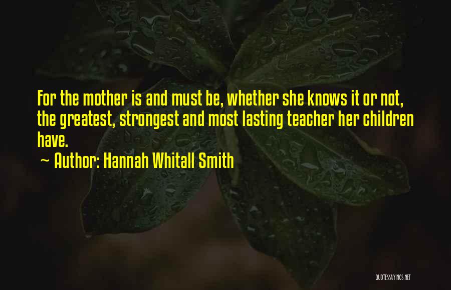 Hannah Whitall Smith Quotes: For The Mother Is And Must Be, Whether She Knows It Or Not, The Greatest, Strongest And Most Lasting Teacher