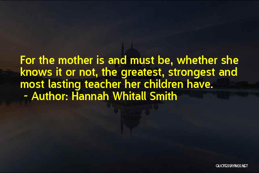 Hannah Whitall Smith Quotes: For The Mother Is And Must Be, Whether She Knows It Or Not, The Greatest, Strongest And Most Lasting Teacher