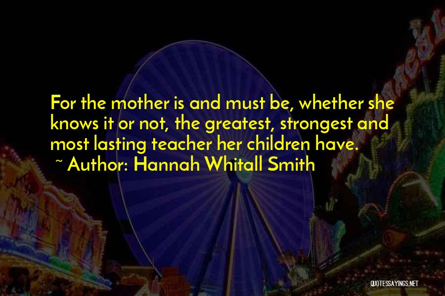 Hannah Whitall Smith Quotes: For The Mother Is And Must Be, Whether She Knows It Or Not, The Greatest, Strongest And Most Lasting Teacher