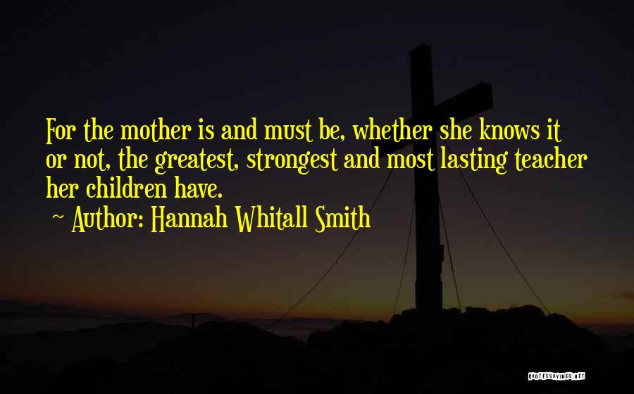 Hannah Whitall Smith Quotes: For The Mother Is And Must Be, Whether She Knows It Or Not, The Greatest, Strongest And Most Lasting Teacher