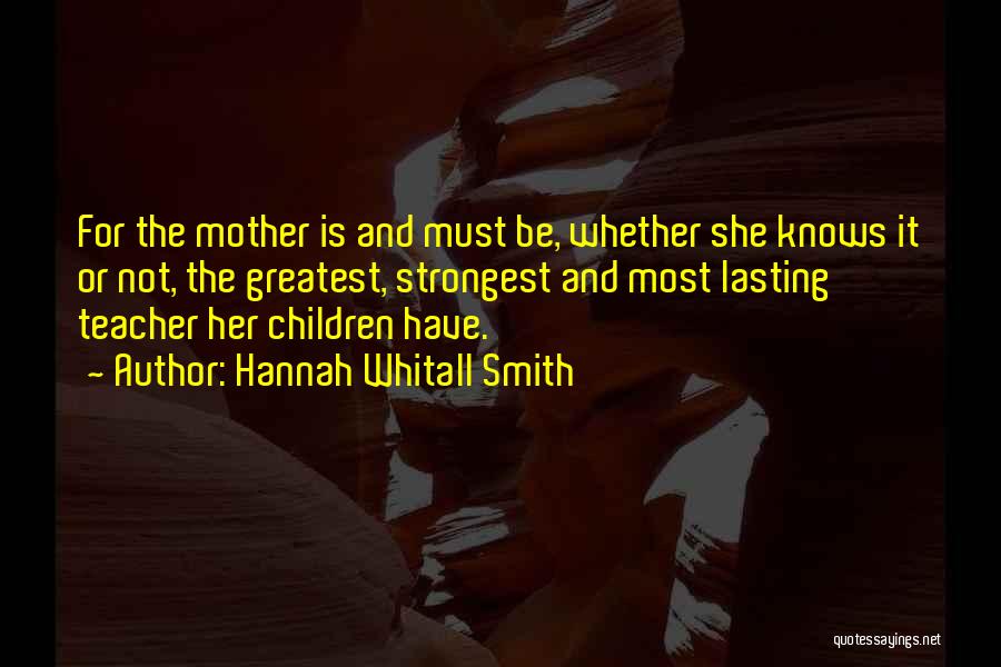 Hannah Whitall Smith Quotes: For The Mother Is And Must Be, Whether She Knows It Or Not, The Greatest, Strongest And Most Lasting Teacher