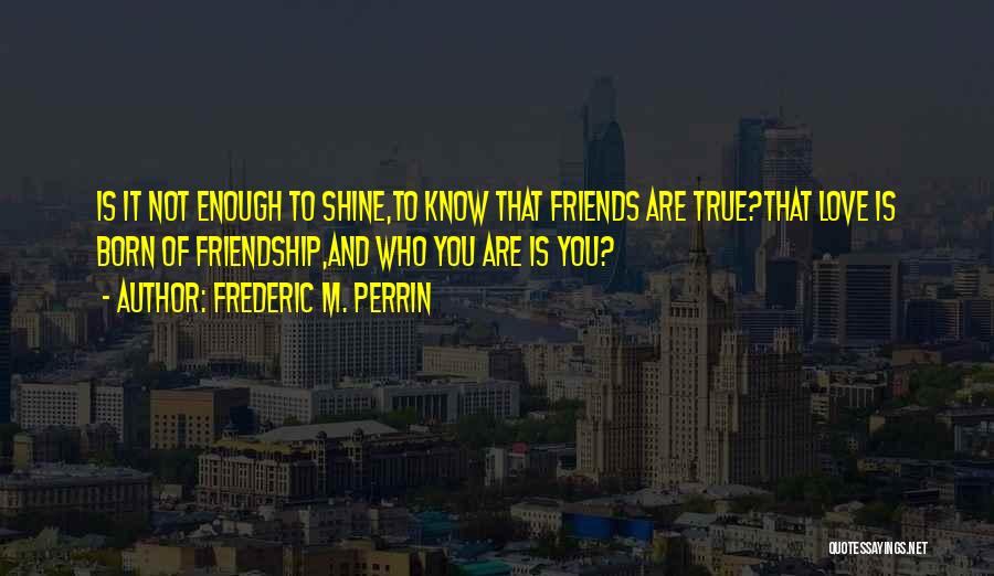 Frederic M. Perrin Quotes: Is It Not Enough To Shine,to Know That Friends Are True?that Love Is Born Of Friendship,and Who You Are Is