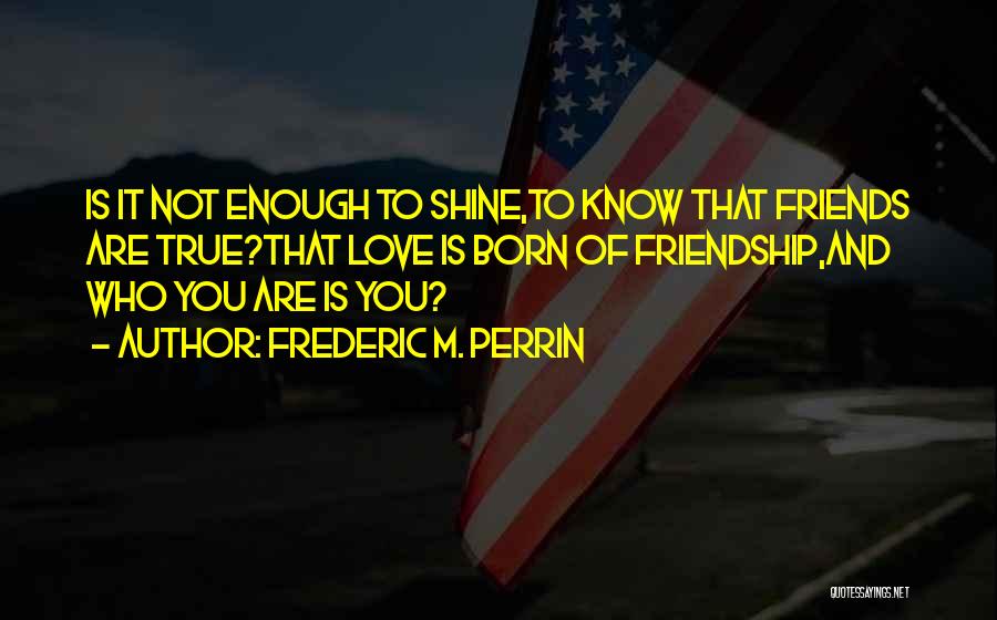 Frederic M. Perrin Quotes: Is It Not Enough To Shine,to Know That Friends Are True?that Love Is Born Of Friendship,and Who You Are Is