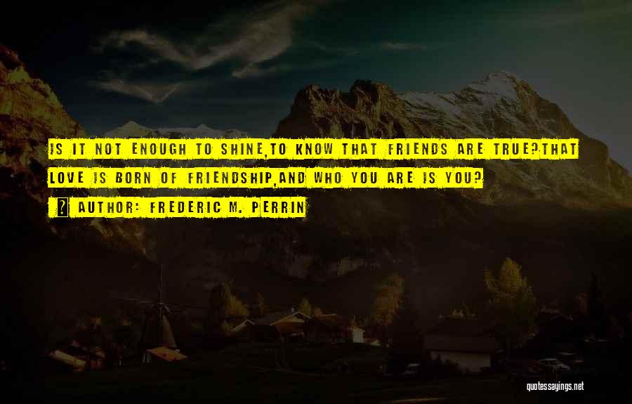 Frederic M. Perrin Quotes: Is It Not Enough To Shine,to Know That Friends Are True?that Love Is Born Of Friendship,and Who You Are Is