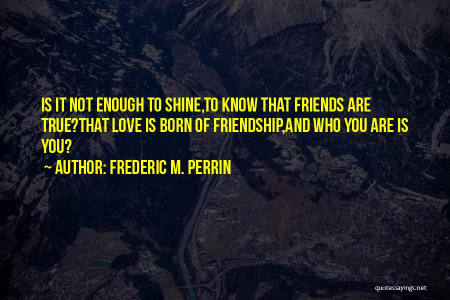 Frederic M. Perrin Quotes: Is It Not Enough To Shine,to Know That Friends Are True?that Love Is Born Of Friendship,and Who You Are Is